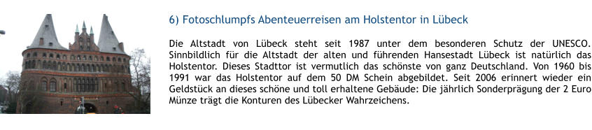 6) Fotoschlumpfs Abenteuerreisen am Holstentor in Lbeck  1 Die Altstadt von Lbeck steht seit 1987 unter dem besonderen Schutz der UNESCO. Sinnbildlich fr die Altstadt der alten und fhrenden Hansestadt Lbeck ist natrlich das Holstentor. Dieses Stadttor ist vermutlich das schnste von ganz Deutschland. Von 1960 bis 1991 war das Holstentor auf dem 50 DM Schein abgebildet. Seit 2006 erinnert wieder ein Geldstck an dieses schne und toll erhaltene Gebude: Die jhrlich Sonderprgung der 2 Euro Mnze trgt die Konturen des Lbecker Wahrzeichens.  1